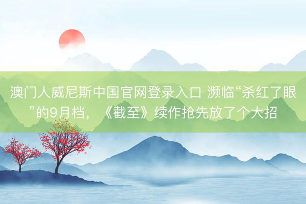 澳门人威尼斯中国官网登录入口 濒临“杀红了眼”的9月档，《截至》续作抢先放了个大招