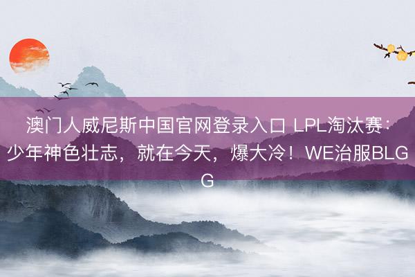澳门人威尼斯中国官网登录入口 LPL淘汰赛：少年神色壮志，就在今天，爆大冷！WE治服BLG
