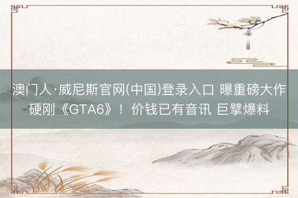 澳门人·威尼斯官网(中国)登录入口 曝重磅大作硬刚《GTA6》！价钱已有音讯 巨擘爆料