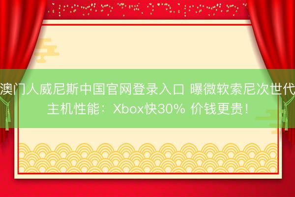 澳门人威尼斯中国官网登录入口 曝微软索尼次世代主机性能：Xbox快30% 价钱更贵！