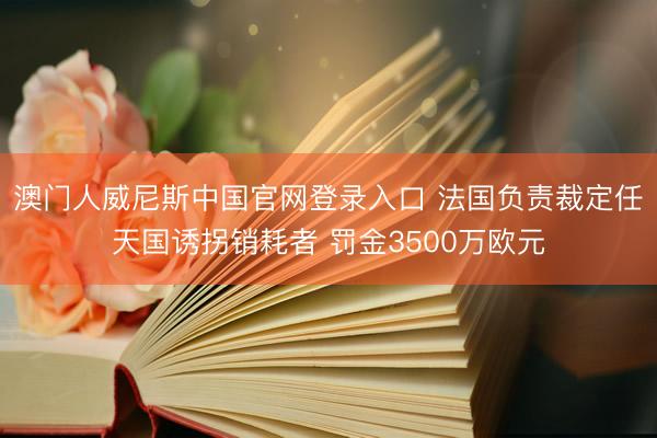 澳门人威尼斯中国官网登录入口 法国负责裁定任天国诱拐销耗者 罚金3500万欧元