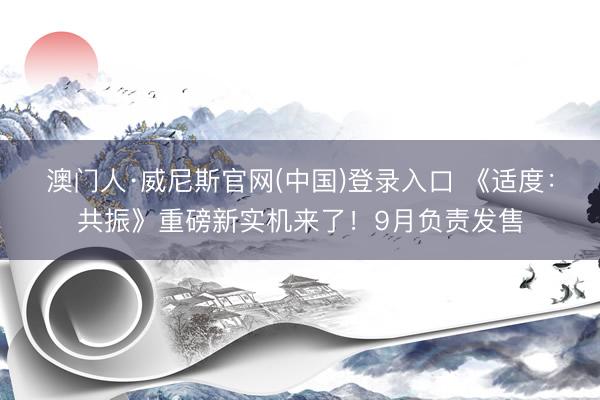 澳门人·威尼斯官网(中国)登录入口 《适度：共振》重磅新实机来了！9月负责发售