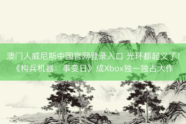 澳门人威尼斯中国官网登录入口 光环都起义了！《构兵机器：事变日》成Xbox独一独占大作