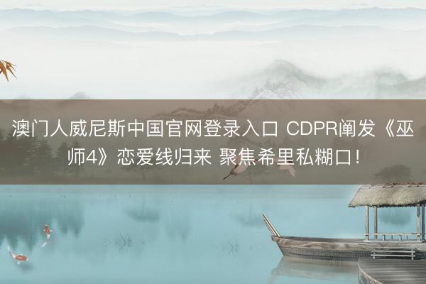 澳门人威尼斯中国官网登录入口 CDPR阐发《巫师4》恋爱线归来 聚焦希里私糊口！