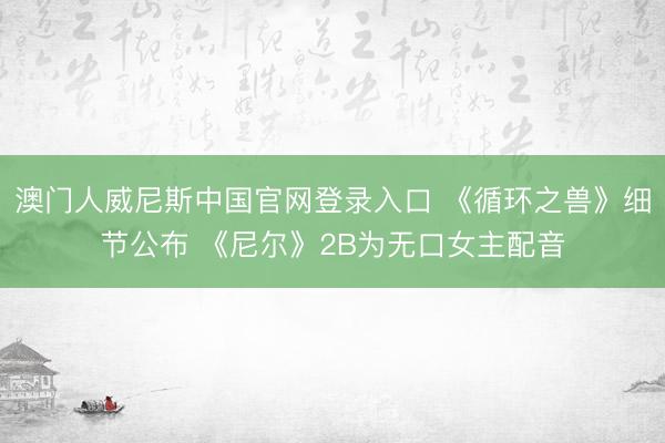 澳门人威尼斯中国官网登录入口 《循环之兽》细节公布 《尼尔》2B为无口女主配音