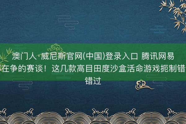 澳门人·威尼斯官网(中国)登录入口 腾讯网易都在争的赛谈！这几款高目田度沙盒活命游戏扼制错过