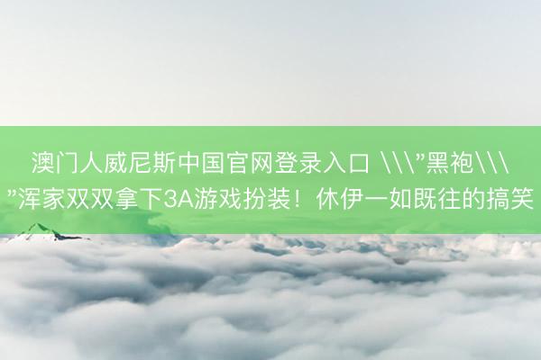 澳门人威尼斯中国官网登录入口 \＂黑袍\＂浑家双双拿下3A游戏扮装！休伊一如既往的搞笑