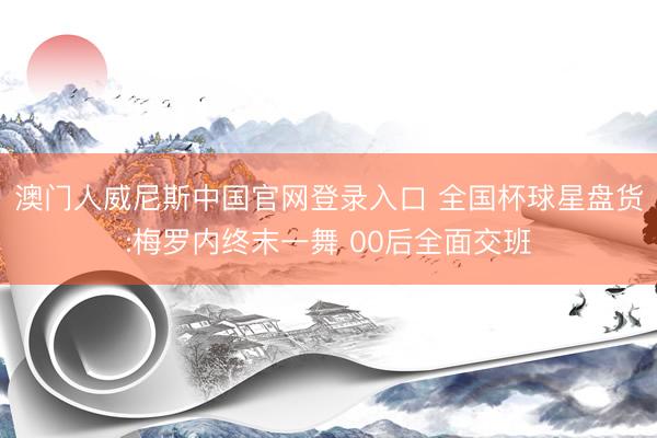 澳门人威尼斯中国官网登录入口 全国杯球星盘货:梅罗内终末一舞 00后全面交班
