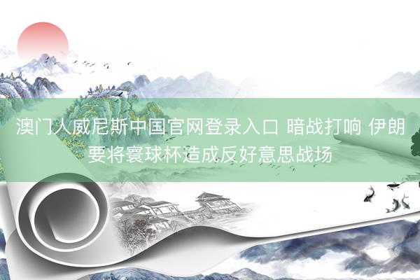 澳门人威尼斯中国官网登录入口 暗战打响 伊朗要将寰球杯造成反好意思战场