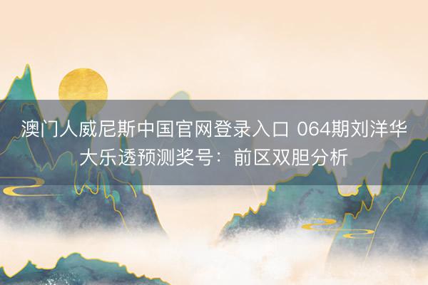 澳门人威尼斯中国官网登录入口 064期刘洋华大乐透预测奖号：前区双胆分析