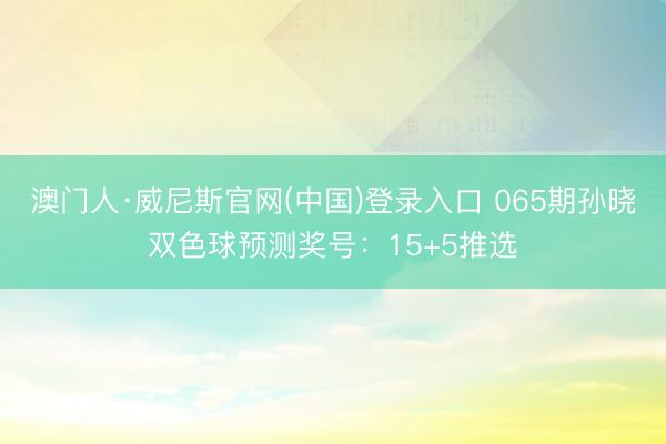 澳门人·威尼斯官网(中国)登录入口 065期孙晓双色球预测奖号:15+5推选