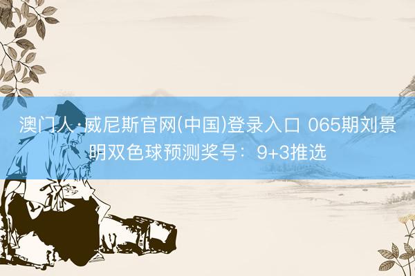 澳门人·威尼斯官网(中国)登录入口 065期刘景明双色球预测奖号：9+3推选