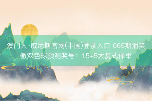 澳门人·威尼斯官网(中国)登录入口 065期潘笑傲双色球预测奖号：15+5大复式保举