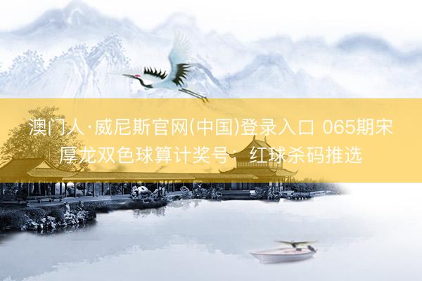 澳门人·威尼斯官网(中国)登录入口 065期宋厚龙双色球算计奖号：红球杀码推选