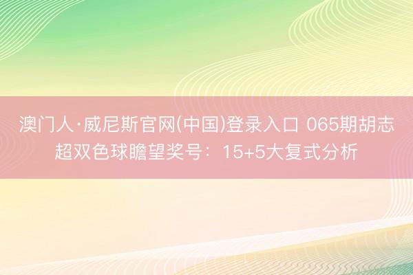 澳门人·威尼斯官网(中国)登录入口 065期胡志超双色球瞻望奖号：15+5大复式分析