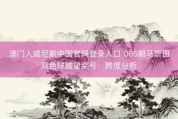 澳门人威尼斯中国官网登录入口 065期马昕田双色球瞻望奖号：跨度分析