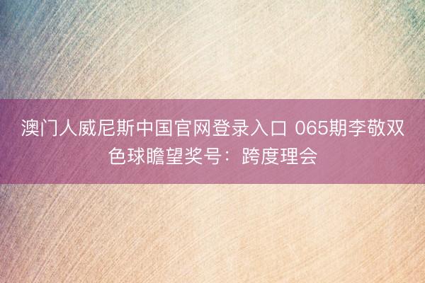 澳门人威尼斯中国官网登录入口 065期李敬双色球瞻望奖号：跨度理会