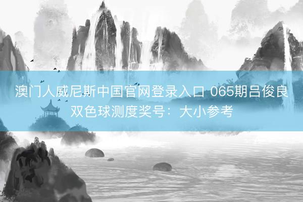 澳门人威尼斯中国官网登录入口 065期吕俊良双色球测度奖号：大小参考