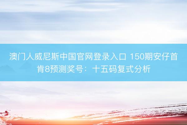 澳门人威尼斯中国官网登录入口 150期安仔首肯8预测奖号：十五码复式分析