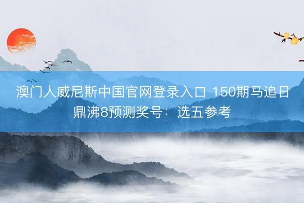 澳门人威尼斯中国官网登录入口 150期马追日鼎沸8预测奖号：选五参考