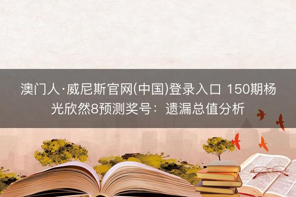 澳门人·威尼斯官网(中国)登录入口 150期杨光欣然8预测奖号：遗漏总值分析
