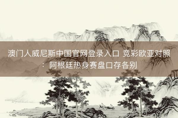 澳门人威尼斯中国官网登录入口 竞彩欧亚对照：阿根廷热身赛盘口存各别