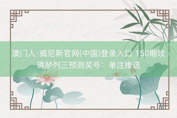澳门人·威尼斯官网(中国)登录入口 150期玫瑰胪列三预测奖号：单注推选