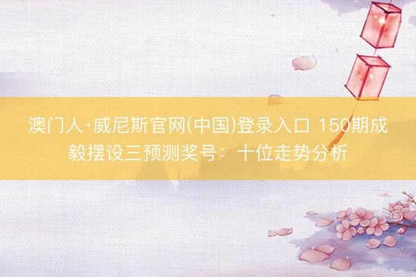 澳门人·威尼斯官网(中国)登录入口 150期成毅摆设三预测奖号：十位走势分析