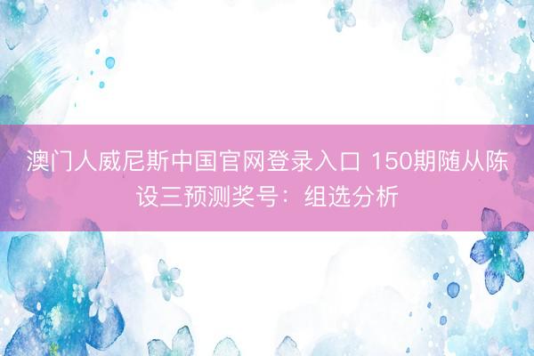 澳门人威尼斯中国官网登录入口 150期随从陈设三预测奖号：组选分析