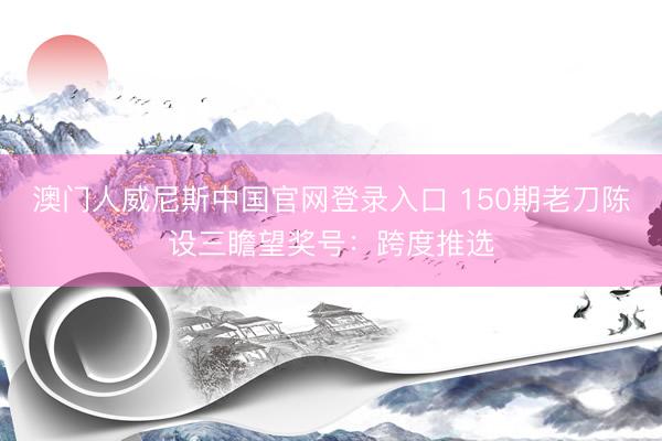 澳门人威尼斯中国官网登录入口 150期老刀陈设三瞻望奖号：跨度推选