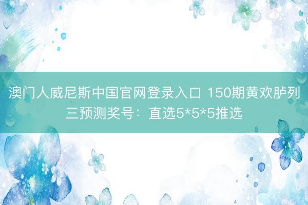 澳门人威尼斯中国官网登录入口 150期黄欢胪列三预测奖号：直选5*5*5推选