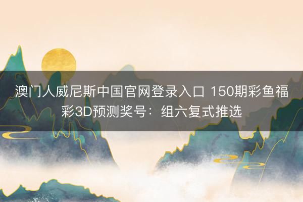 澳门人威尼斯中国官网登录入口 150期彩鱼福彩3D预测奖号：组六复式推选
