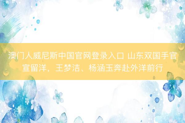 澳门人威尼斯中国官网登录入口 山东双国手官宣留洋，王梦洁、杨涵玉奔赴外洋前行