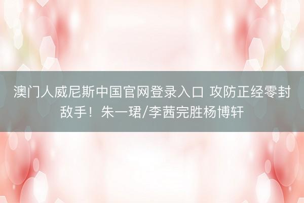 澳门人威尼斯中国官网登录入口 攻防正经零封敌手！朱一珺/李茜完胜杨博轩