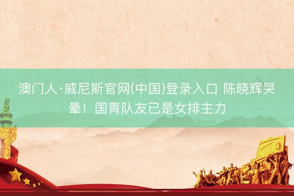 澳门人·威尼斯官网(中国)登录入口 陈晓辉哭晕！国青队友已是女排主力