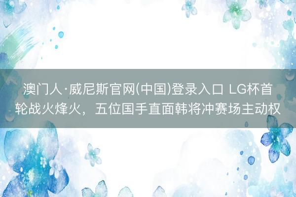 澳门人·威尼斯官网(中国)登录入口 LG杯首轮战火烽火，五位国手直面韩将冲赛场主动权