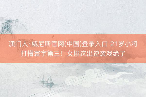 澳门人·威尼斯官网(中国)登录入口 21岁小将打懵寰宇第三！女排这出逆袭戏绝了