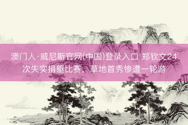澳门人·威尼斯官网(中国)登录入口 郑钦文24次失实捐躯比赛，草地首秀惨遭一轮游