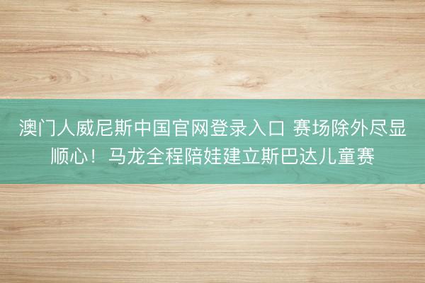 澳门人威尼斯中国官网登录入口 赛场除外尽显顺心！马龙全程陪娃建立斯巴达儿童赛