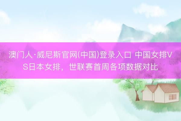 澳门人·威尼斯官网(中国)登录入口 中国女排VS日本女排，世联赛首周各项数据对比