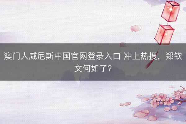 澳门人威尼斯中国官网登录入口 冲上热搜，郑钦文何如了？