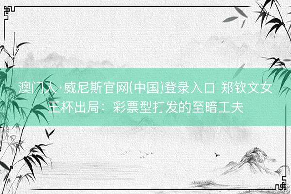 澳门人·威尼斯官网(中国)登录入口 郑钦文女王杯出局：彩票型打发的至暗工夫