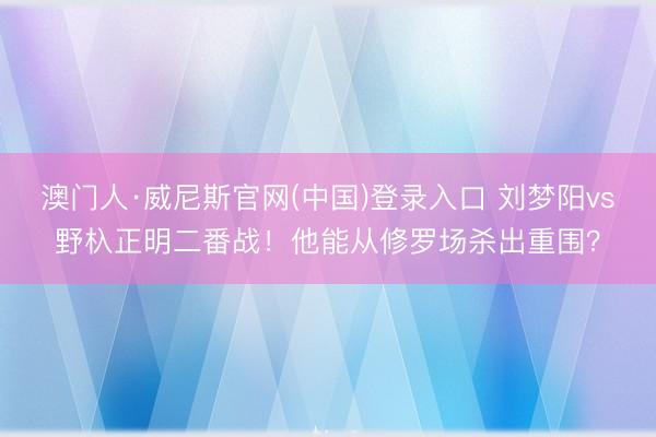 澳门人·威尼斯官网(中国)登录入口 刘梦阳vs野杁正明二番战！他能从修罗场杀出重围？