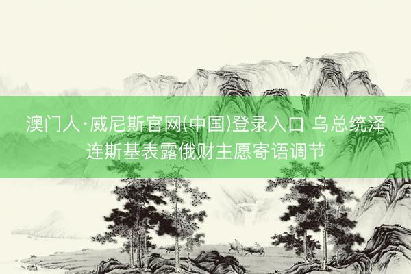 澳门人·威尼斯官网(中国)登录入口 乌总统泽连斯基表露俄财主愿寄语调节