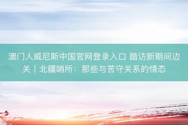澳门人威尼斯中国官网登录入口 踏访新期间边关丨北疆哨所：那些与苦守关系的情态