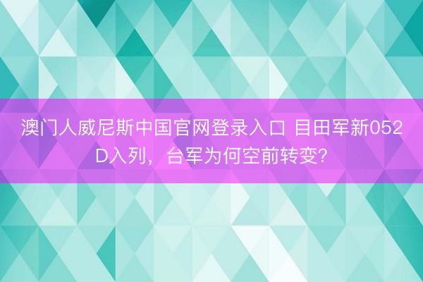 澳门人威尼斯中国官网登录入口 目田军新052D入列，台军为何空前转变？