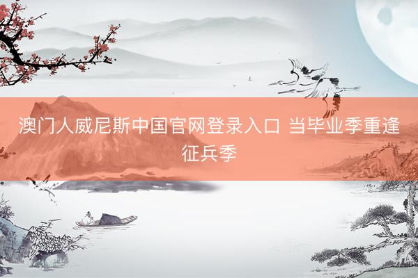 澳门人威尼斯中国官网登录入口 当毕业季重逢征兵季