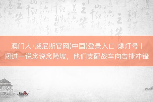 澳门人·威尼斯官网(中国)登录入口 熄灯号丨闯过一说念说念险坡，他们支配战车向告捷冲锋