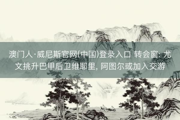 澳门人·威尼斯官网(中国)登录入口 转会窗: 尤文挑升巴甲后卫维耶里, 阿图尔或加入交游