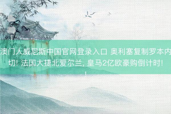 澳门人威尼斯中国官网登录入口 奥利塞复制罗本内切! 法国大捷北爱尔兰， 皇马2亿欧豪购倒计时!